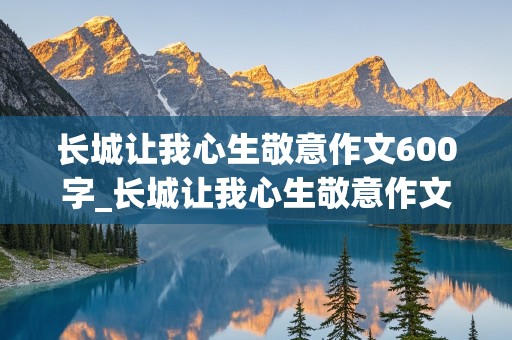 长城让我心生敬意作文600字_长城让我心生敬意作文600字初三