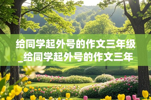 给同学起外号的作文三年级_给同学起外号的作文三年级小问号,小书虫