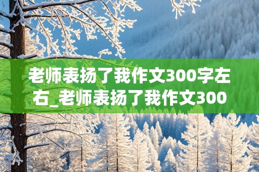 老师表扬了我作文300字左右_老师表扬了我作文300字左右三年级