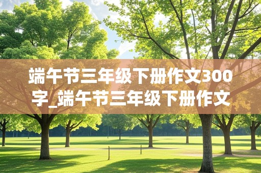 端午节三年级下册作文300字_端午节三年级下册作文300字左右