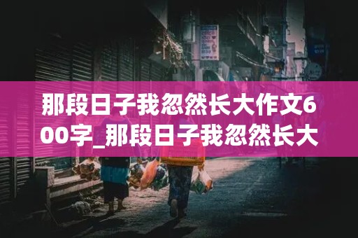 那段日子我忽然长大作文600字_那段日子我忽然长大作文600字初三