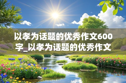 以孝为话题的优秀作文600字_以孝为话题的优秀作文600字叙事文