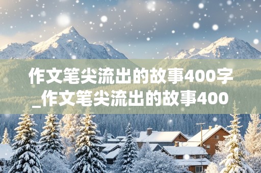 作文笔尖流出的故事400字_作文笔尖流出的故事400字左右