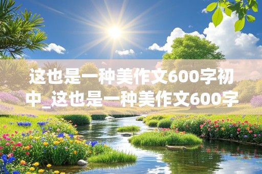 这也是一种美作文600字初中_这也是一种美作文600字初中写景