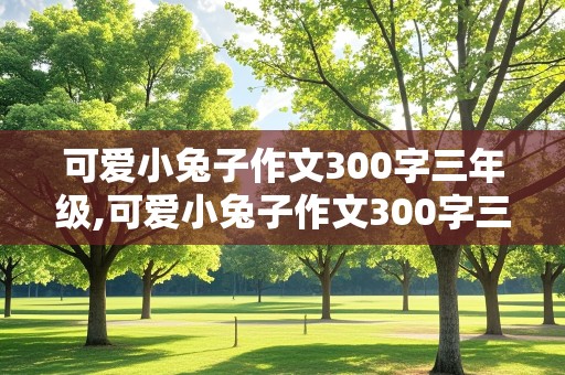 可爱小兔子作文300字三年级,可爱小兔子作文300字三年级上册