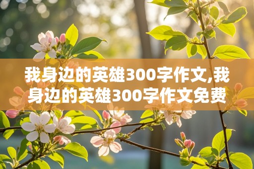 我身边的英雄300字作文,我身边的英雄300字作文免费全篇