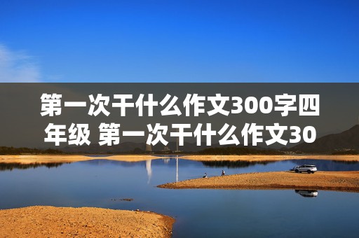 第一次干什么作文300字四年级 第一次干什么作文300字四年级上册