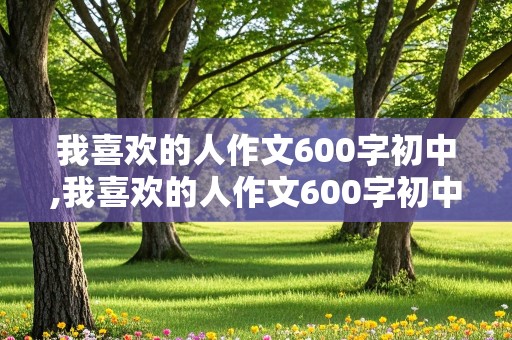 我喜欢的人作文600字初中,我喜欢的人作文600字初中作文