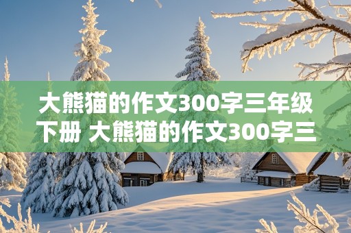 大熊猫的作文300字三年级下册 大熊猫的作文300字三年级下册怎么写