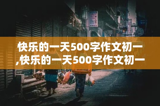 快乐的一天500字作文初一,快乐的一天500字作文初一上册