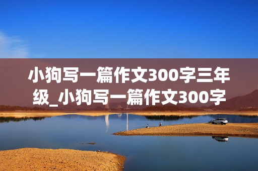 小狗写一篇作文300字三年级_小狗写一篇作文300字三年级上册