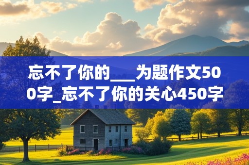 忘不了你的___为题作文500字_忘不了你的关心450字免费