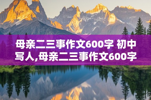 母亲二三事作文600字 初中写人,母亲二三事作文600字 初中写人的精神品质