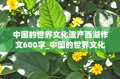 中国的世界文化遗产西湖作文600字_中国的世界文化遗产西湖作文600字怎么写