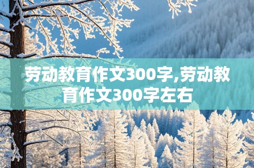 劳动教育作文300字,劳动教育作文300字左右