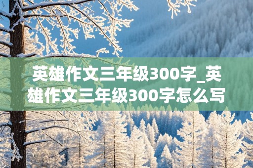 英雄作文三年级300字_英雄作文三年级300字怎么写