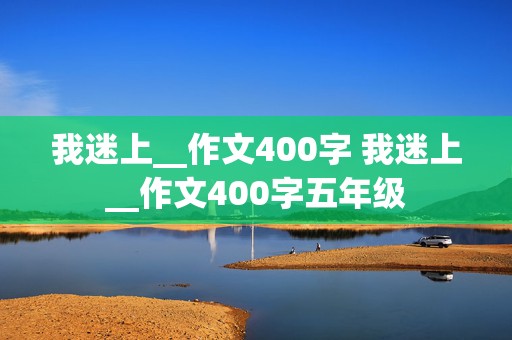 我迷上__作文400字 我迷上__作文400字五年级