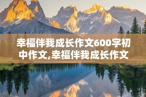 幸福伴我成长作文600字初中作文,幸福伴我成长作文600字初中作文怎么写