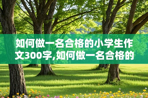 如何做一名合格的小学生作文300字,如何做一名合格的小学生作文300字左右