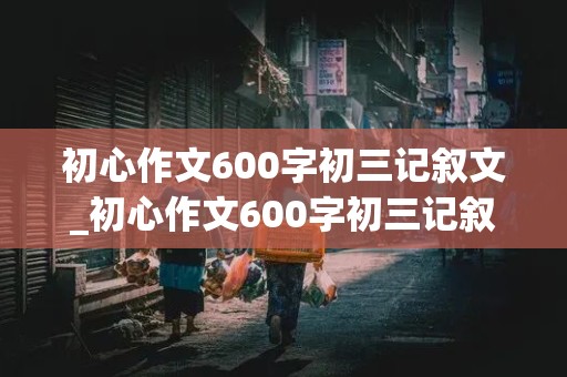 初心作文600字初三记叙文_初心作文600字初三记叙文怎么写