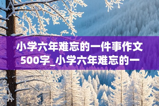 小学六年难忘的一件事作文500字_小学六年难忘的一件事作文500字好开头号结尾的