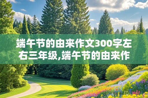 端午节的由来作文300字左右三年级,端午节的由来作文300字左右三年级优秀