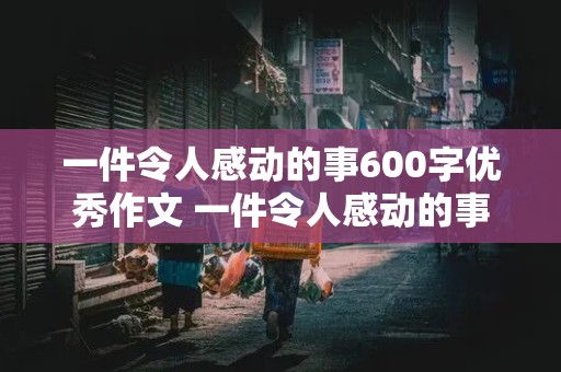 一件令人感动的事600字优秀作文 一件令人感动的事600字优秀作文七年级