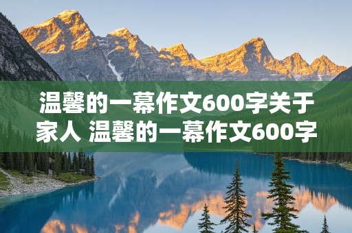 温馨的一幕作文600字关于家人 温馨的一幕作文600字关于家人的事