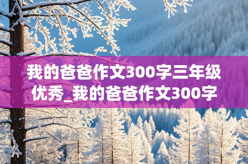 我的爸爸作文300字三年级优秀_我的爸爸作文300字三年级优秀作文