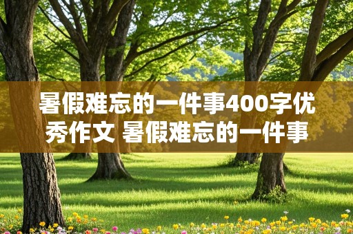 暑假难忘的一件事400字优秀作文 暑假难忘的一件事400字优秀作文简单