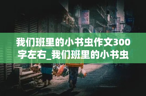 我们班里的小书虫作文300字左右_我们班里的小书虫作文300字左右小问号智多星