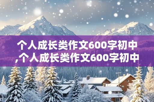 个人成长类作文600字初中,个人成长类作文600字初中记叙文