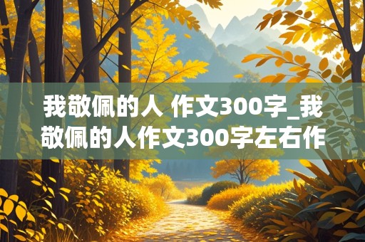 我敬佩的人 作文300字_我敬佩的人作文300字左右作文