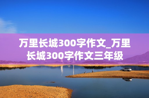 万里长城300字作文_万里长城300字作文三年级