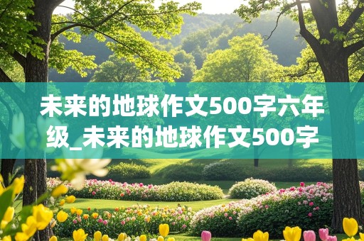 未来的地球作文500字六年级_未来的地球作文500字六年级上册