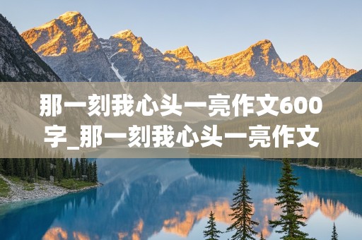 那一刻我心头一亮作文600字_那一刻我心头一亮作文600字初中