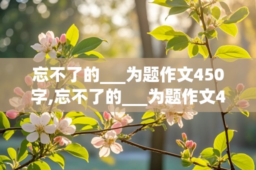 忘不了的___为题作文450字,忘不了的___为题作文450字六年级