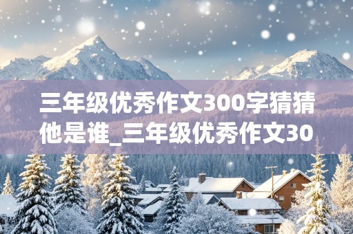 三年级优秀作文300字猜猜他是谁_三年级优秀作文300字猜猜他是谁女生