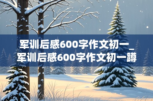 军训后感600字作文初一_军训后感600字作文初一蹲姿