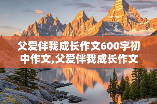 父爱伴我成长作文600字初中作文,父爱伴我成长作文600字初中作文怎么写