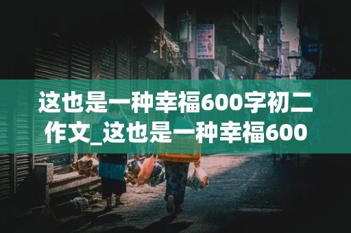 这也是一种幸福600字初二作文_这也是一种幸福600字初二作文怎么写