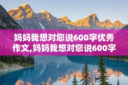 妈妈我想对您说600字优秀作文,妈妈我想对您说600字优秀作文书信