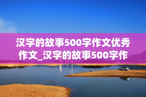 汉字的故事500字作文优秀作文_汉字的故事500字作文优秀作文 结尾