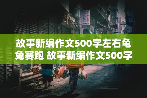 故事新编作文500字左右龟兔赛跑 故事新编作文500字左右龟兔赛跑怎么写