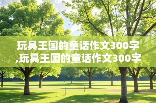 玩具王国的童话作文300字,玩具王国的童话作文300字三年级