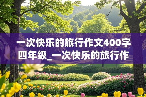 一次快乐的旅行作文400字四年级_一次快乐的旅行作文400字四年级上册