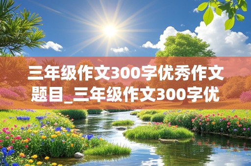 三年级作文300字优秀作文题目_三年级作文300字优秀作文题目难忘的旅行