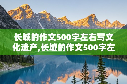 长城的作文500字左右写文化遗产,长城的作文500字左右写文化遗产说明文