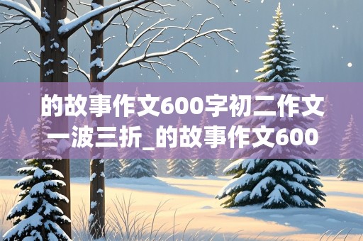 的故事作文600字初二作文一波三折_的故事作文600字初二作文一波三折怎么写