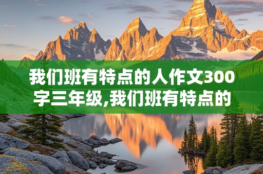 我们班有特点的人作文300字三年级,我们班有特点的人作文300字三年级怎么写